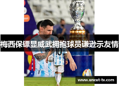 梅西保镖显威武拥抱球员谦逊示友情